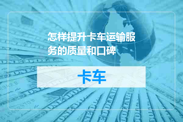 怎样提升卡车运输服务的质量和口碑