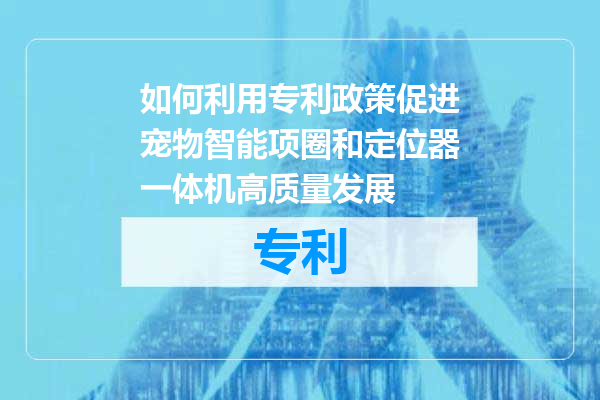 如何利用专利政策促进宠物智能项圈和定位器一体机高质量发展