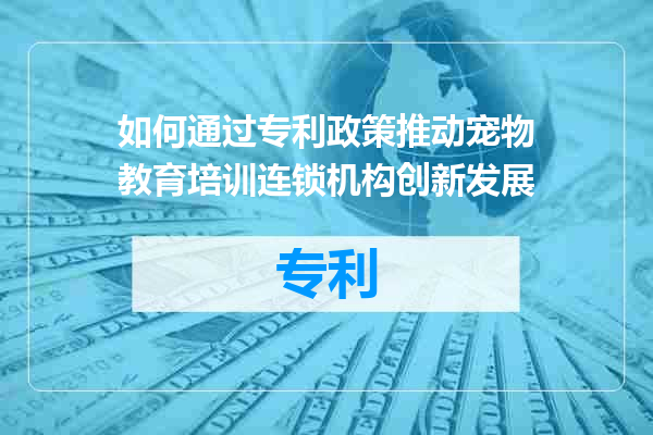如何通过专利政策推动宠物教育培训连锁机构创新发展