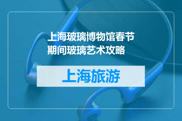 上海玻璃博物馆春节期间玻璃艺术攻略