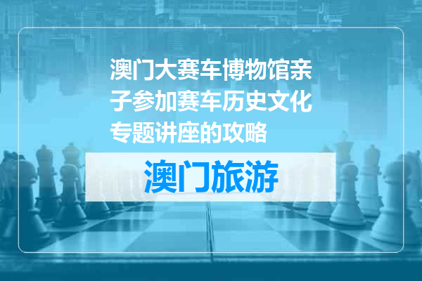 澳门大赛车博物馆亲子参加赛车历史文化专题讲座的攻略