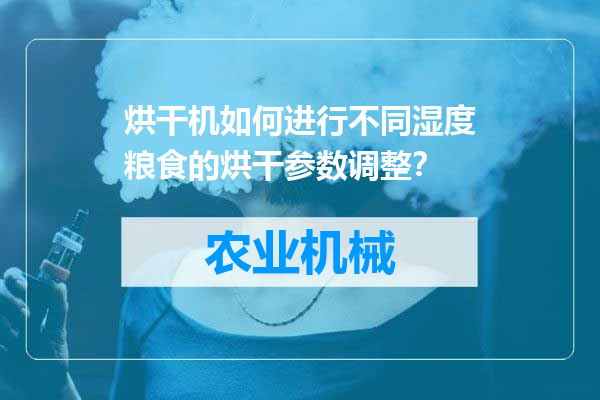 烘干机如何进行不同湿度粮食的烘干参数调整？