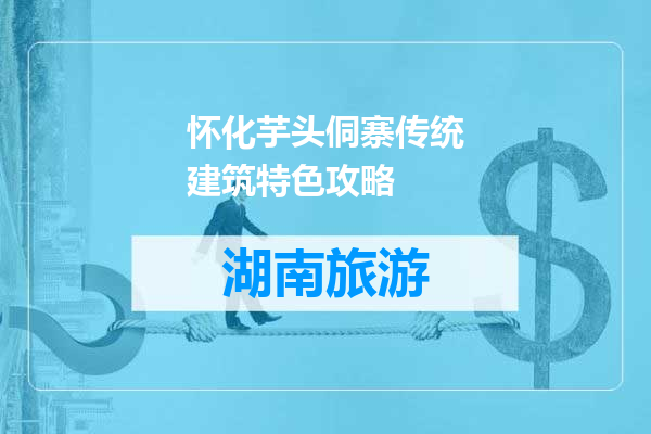 怀化芋头侗寨传统建筑特色攻略