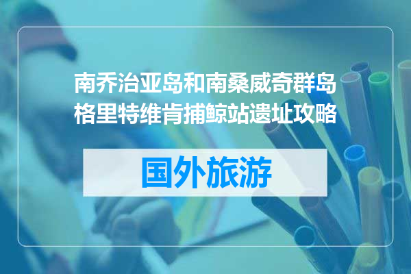 南乔治亚岛和南桑威奇群岛格里特维肯捕鲸站遗址攻略