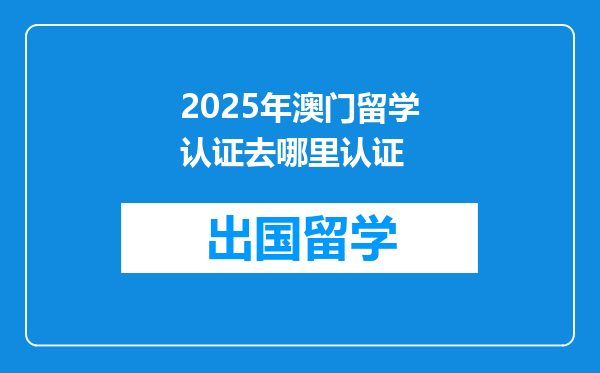 2025年澳门留学认证去哪里认证
