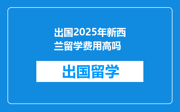 出国2025年新西兰留学费用高吗