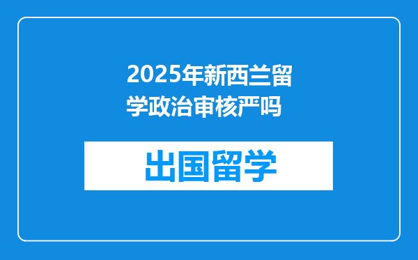 2025年新西兰留学政治审核严吗