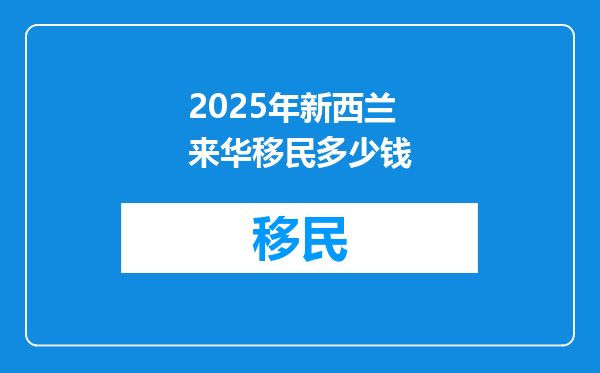2025年新西兰来华移民多少钱