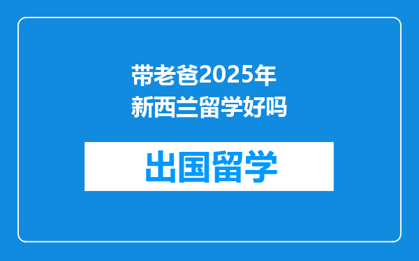 带老爸2025年新西兰留学好吗