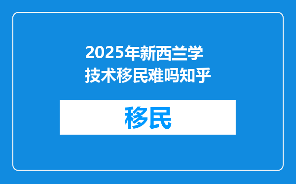 2025年新西兰学技术移民难吗知乎