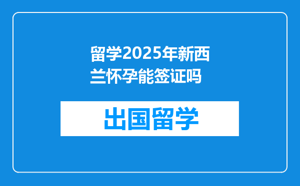 留学2025年新西兰怀孕能签证吗