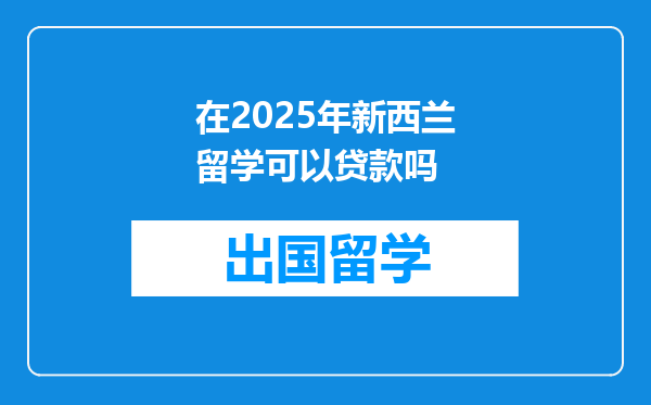 在2025年新西兰留学可以贷款吗