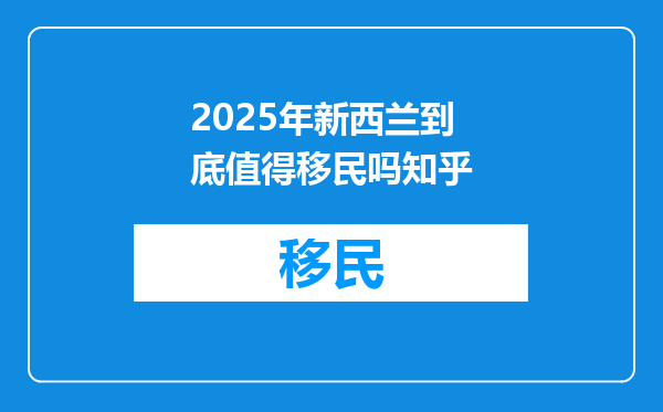 2025年新西兰到底值得移民吗知乎