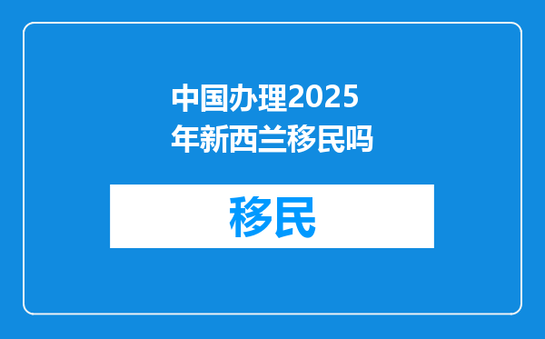 中国办理2025年新西兰移民吗