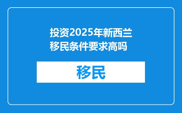 投资2025年新西兰移民条件要求高吗
