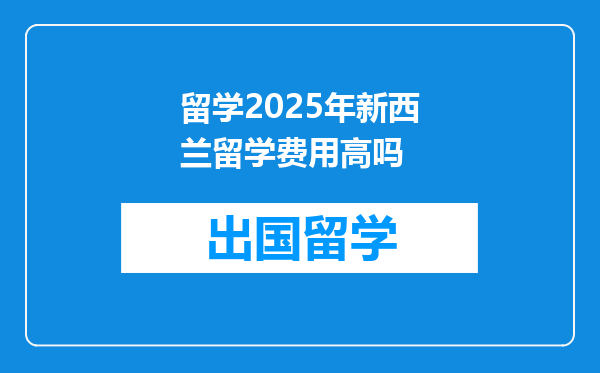 留学2025年新西兰留学费用高吗