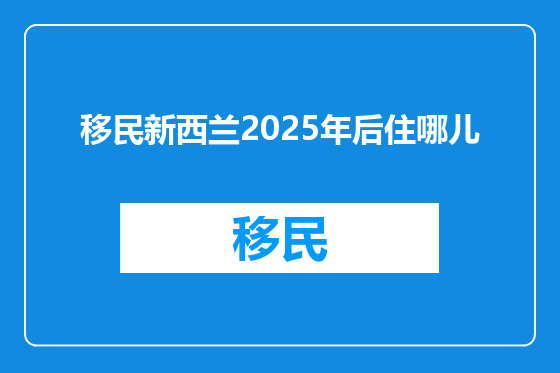 移民新西兰2025年后住哪儿