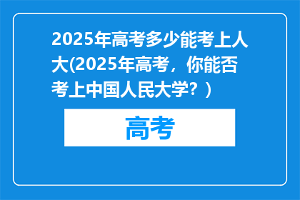 2025年高考多少能考上人大(2025年高考，你能否考上中国人民大学？)