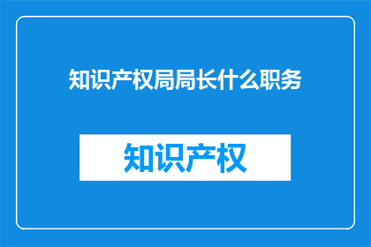 知识产权局局长什么职务(知识产权局局长的职务是什么？)