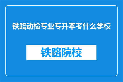 铁路动检专业专升本考什么学校(铁路动检专业专升本考试，你选择哪所学校？)