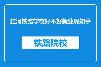红河铁路学校好不好就业呢知乎(红河铁路学校就业前景如何？知乎上的答案是什么？)