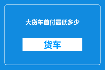 大货车首付最低多少(大货车购车首付最低门槛是多少？)