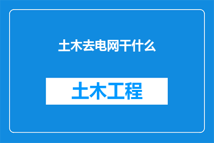 土木去电网干什么(土木工程专业毕业生为何转向电网行业？)