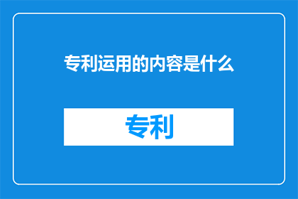 专利运用的内容是什么(专利运用的内容是什么？探索专利技术如何转化为实际生产力的奥秘)