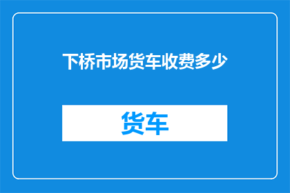 下桥市场货车收费多少(下桥市场货车通行费如何收取？)