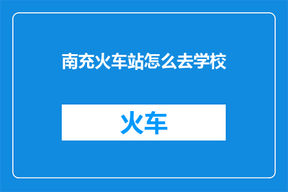 南充火车站怎么去学校(如何从南充火车站便捷地前往学校？)
