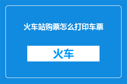 火车站购票怎么打印车票(如何高效打印火车站的车票？)