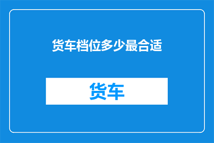 货车档位多少最合适(货车最佳档位选择指南：如何确定最合适的档位以优化运输效率？)
