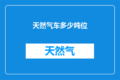 天然气车多少吨位(多少吨位的天然气车是您的理想选择？)