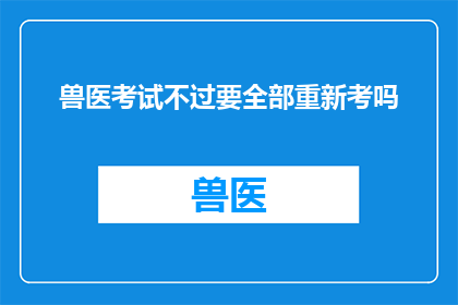 兽医考试不过要全部重新考吗(兽医执业资格考试失败后，是否必须从头开始所有科目的考试？)