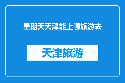 星期天天津能上哪旅游去(天津周末旅游推荐：探索历史与现代的完美融合之地)