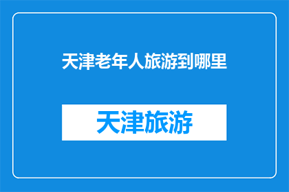 天津老年人旅游到哪里(天津老年人旅游推荐：探索哪些景点适合银发族？)