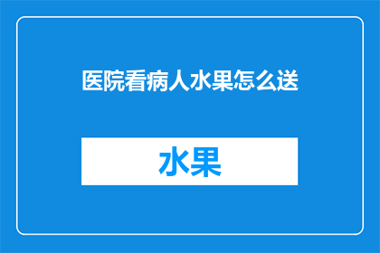 医院看病人水果怎么送(医院如何恰当地为病人送上水果？)
