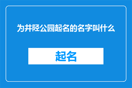 为井陉公园起名的名字叫什么(您是否好奇过，为井陉公园起一个怎样的名字才能更好地体现其独特的魅力和文化底蕴？)
