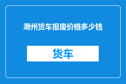潮州货车报废价格多少钱(潮州地区货车报废的合理价格是多少？)