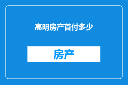 高明房产首付多少(您打算购买高明地区的房产，需要了解的首付款金额是多少？)